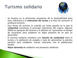Se focaliza en la dimensión económica de la Sostenibilidad pero hace referencia a la motivación del turista a la hora de consumir el producto turístico.Esta forma de turismo se concibe así como aquella en la que la solidaridad constituye la principal motivación del viajero. Algunas ONGD se apropian del término y lo definen así “aprovechar el tiempo de vacaciones para colaborar en algún proyecto de un país en desarrollo”.El turismo solidario introduce una relación de solidaridad entre el turista y la población de acogida y trata de aprovechar la práctica turística para establecer nuevas relaciones con la poblaciones locales.Mayor demanda de colaborar con proyectos solidarios.Turismo solidario
