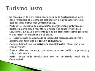 Se focaliza en la dimensión económica de la Sostenibilidad pero hace referencia al sistema de elaboración del producto turístico, bajo los parámetros del Comercio Justo.Parte de la situación de explotación, marginación y pobreza que padece la comunidad receptora, analiza sus causas y posibles soluciones. En base a este enfoque ha de plantearse como gestionar viajes justos en entornos de pobreza.El Turismo Justo se aparta de la lógica del mercado neoliberal y apuesta por fórmulas de gestión comunitaria.Compatibilidad con las actividades tradicionales. El turismo es un complemento.Formar alianzas, redes y compromisos entre público y privado, y sobre todo locales.Perfil turista más involucrado con el desarrollo local de la Comunidad.Turismo justo