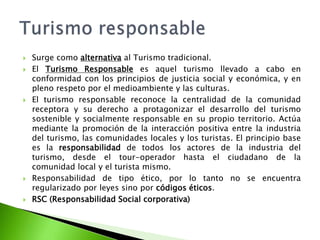 Surge como alternativa al Turismo tradicional.El Turismo Responsable es aquel turismo llevado a cabo en conformidad con los principios de justicia social y económica, y en pleno respeto por el medioambiente y las culturas.El turismo responsable reconoce la centralidad de la comunidad receptora y su derecho a protagonizar el desarrollo del turismo sostenible y socialmente responsable en su propio territorio. Actúa mediante la promoción de la interacción positiva entre la industria del turismo, las comunidades locales y los turistas. El principio base es la responsabilidad de todos los actores de la industria del turismo, desde el tour-operador hasta el ciudadano de la comunidad local y el turista mismo.Responsabilidad de tipo ético, por lo tanto no se encuentra regularizado por leyes sino por códigos éticos.RSC (Responsabilidad Social corporativa)Turismo responsable