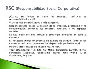 ¿Cuánto se toman en serio las empresas turísticas su responsabilidad social?Viajeros más sensibilizados y más exigentesResponsabilidad desde la gestión de la empresa, protección y no contaminación, cuidando los recursos naturales y los aspectos sociales.La RSC debe ser una actitud y estrategia arraigada en toda la empresa.Es necesario iniciar un proceso de cambio de actitud, tanto en las empresas turísticas como entre los viajeros y la población local.Muchos casos, lavado de imagen (washgreen)TourOperadores: TUI, RIU, Sol Meliá, Fundación Barceló, Iberia, Fundación Studiosus, ExotissimoTravel, OneWorld (GTZ), Viaventure, Aniyam).RSC (Responsabilidad Social Corporativa)