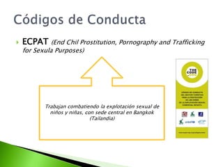 ECPAT (EndChilProstitution, Pornography and TraffickingforSexulaPurposes)Códigos de ConductaTrabajan combatiendo la explotación sexual de niños y niñas, con sede central en Bangkok (Tailandia)
