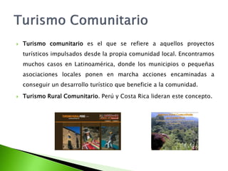 Turismo comunitario es el que se refiere a aquellos proyectos turísticos impulsados desde la propia comunidad local. Encontramos muchos casos en Latinoamérica, donde los municipios o pequeñas asociaciones locales ponen en marcha acciones encaminadas a conseguir un desarrollo turístico que beneficie a la comunidad.Turismo Rural Comunitario. Perú y Costa Rica lideran este concepto.Turismo Comunitario