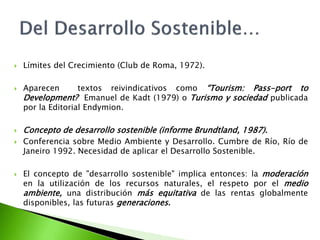 Límites del Crecimiento (Club de Roma, 1972).Aparecen  textos reivindicativos como “Tourism: Pass-porttoDevelopment?  Emanuel de Kadt (1979) o Turismo y sociedad publicada por la Editorial Endymion.Concepto de desarrollo sostenible (informe Brundtland, 1987). Conferencia sobre Medio Ambiente y Desarrollo. Cumbre de Río, Río de Janeiro 1992. Necesidad de aplicar el Desarrollo Sostenible.El concepto de "desarrollo sostenible" implica entonces: la moderación en la utilización de los recursos naturales, el respeto por el medio ambiente, una distribución más equitativa de las rentas globalmente disponibles, las futuras generaciones.Del Desarrollo Sostenible…