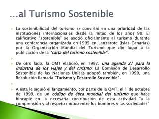 La sostenibilidad del turismo se convirtió en una prioridad de las instituciones internacionales desde la mitad de los años 90. El calificativo “sostenible” se asoció oficialmente al turismo durante una conferencia organizada en 1995 en Lanzarote (Islas Canarias) por la Organización Mundial del Turismo que dio lugar a la publicación de la “carta del turismo sostenible”.   De otro lado, la OMT elaboró, en 1997, una agenda 21 para la industria de los viajes y del turismo. La Comisión de Desarrollo Sostenible de las Naciones Unidas adoptó también, en 1999, una Resolución llamada “Turismo y Desarrollo Sostenible”.   A ésta le siguió el lanzamiento, por parte de la OMT, el 1 de octubre de 1999, de un código de ética mundial del turismo que hace hincapié en la necesaria contribución de esta actividad “a la comprensión y al respeto mutuo entre los hombres y las sociedades”…al Turismo Sostenible