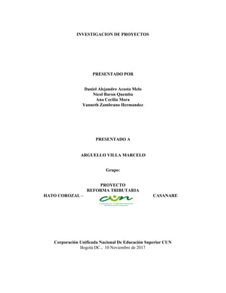 INVESTIGACION​ ​DE​ ​PROYECTOS
PRESENTADO​ ​POR
Daniel​ ​Alejandro​ ​Acosta​ ​Melo
Nicol​ ​Baron​ ​Quemba
Ana​ ​Cecilia​ ​Mora
Yanneth​ ​Zambrano​ ​Hermandez
PRESENTADO​ ​A
ARGUELLO​ ​VILLA​ ​MARCELO
Grupo:
PROYECTO
REFORMA​ ​TRIBUTARIA
HATO​ ​COROZAL​ ​– CASANARE
Corporación​ ​Unificada​ ​Nacional​ ​De​ ​Educación​ ​Superior​ ​CUN
Bogotá​ ​DC.,​ ​ 10​ ​Noviembre​ ​de​ ​2017
 