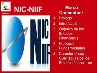 Marco
PRODEDI
          NIC-NIIF      Conceptual
                     1. Prologo
                     2. Introducción
                     3. Objetivo de los
                        Estados
                        Financieros
                     4. Hipótesis
                        Fundamentales
                     5. Características
                        Cualitativas de los
                        Estados financieros
                              1
 