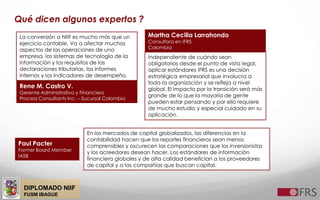 DIPLOMADO NIIF
FUSM IBAGUE
Qué dicen algunos expertos ?
La conversión a NIIF es mucho más que un
ejercicio contable. Va a afectar muchos
aspectos de las operaciones de una
empresa, los sistemas de tecnología de la
información y los requisitos de las
declaraciones tributarias, los informes
internos y los indicadores de desempeño.
Rene M. Castro V.
Gerente Administrativo y Financiero
Process Consultants Inc. – Sucursal Colombia
Independiente de cuándo sean
obligatorios desde el punto de vista legal,
aplicar estándares IFRS es una decisión
estratégica empresarial que involucra a
toda la organización y se refleja a nivel
global. El Impacto por la transición será más
grande de lo que la mayoría de gente
pueden estar pensando y por ello requiere
de mucho estudio y especial cuidado en su
aplicación.
Martha Cecilia Larrahondo
Consultora en IFRS
Colombia
Paul Pacter
Former Board Member
IASB
En los mercados de capital globalizados, las diferencias en la
contabilidad hacen que los reportes financieros sean menos
comprensibles y oscurecen las comparaciones que los inversionistas
y los acreedores desean hacer. Los estándares de información
financiera globales y de alta calidad benefician a los proveedores
de capital y a las compañías que buscan capital.
 