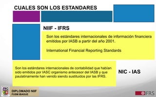 DIPLOMADO NIIF
FUSM IBAGUE
NIIF - IFRS
NIC - IAS
Son los estándares internacionales de información financiera
emitidos por IASB a partir del año 2001.
International Financial Reporting Standards
Son los estándares internacionales de contabilidad que habían
sido emitidos por IASC organismo antecesor del IASB y que
paulatinamente han venido siendo sustituidos por las IFRS.
CUALES SON LOS ESTANDARES
 