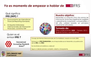 DIPLOMADO NIIF
FUSM IBAGUE
Ya es momento de empezar a hablar de
Qué significa
IFRS (NIIF) ?
1. Es el acrónimo de International
Financial Reporting Standards,
2. En Español: Estándares
Internacionales de Información
Financiera, acrónimo NIIF
Nuestro objetivo:
Desarrollar un conjunto único de normas de
información ﬁnanciera legalmente exigibles
y globalmente aceptadas, comprensibles y
de alta calidad basado en principios
claramente articulados.
Tomado de:
Otras publicaciones IASB – Febrero 2012 –
Quienes Somos y que hacemos
Quien es el
emisor IFRS ? Consejo de Normas Internacionales de Contabilidad, creado en el año 2000.
Pertenece al IFRS FOUNDATION y es el responsable por el desarrollo y la publicación
de los IFRS y los IFRIC.
Sus reuniones son públicas y webcast
Sigue un debido proceso completo, abierto y transparente.
 