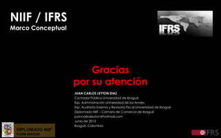 DIPLOMADO NIIF
FUSM IBAGUE
NIIF / IFRS
Marco Conceptual
Gracias
por su atención
JUAN CARLOS LEYTON DIAZ
Contador Público Universidad de Ibagué
Esp. Administración Universidad de los Andes
Esp. Auditoría Externa y Revisoría Fiscal Universidad de Ibagué
Diplomado NIIF – Cámara de Comercio de Ibagué
juancarlosleyton@hotmail.com
Junio de 2013
Ibagué, Colombia
 