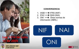 DIPLOMADO NIIF
FUSM IBAGUE
Ley 1314 de Julio
13 de 2009
CONVERGENCIA
1. IASB == IFRS (NIIF)
2. IFAC == ISAS (NIA)
3. ONI == Otras normas de
información (XBRL)
NIF NAI
ONI
 