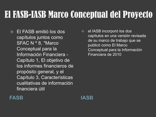 El FASB-IASB Marco Conceptual del Proyecto
FASB IASB
 El FASB emitió los dos
capítulos juntos como
SFAC N º 8, "Marco
Conceptual para la
Información Financiera -
Capítulo 1, El objetivo de
los informes financieros de
propósito general, y el
Capítulo 3, Características
cualitativas de información
financiera útil
 el IASB incorporó los dos
capítulos en una versión revisada
de su marco de trabajo que se
publicó como El Marco
Conceptual para la Información
Financiera de 2010
 