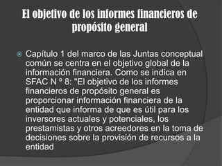 El objetivo de los informes financieros de
propósito general
 Capítulo 1 del marco de las Juntas conceptual
común se centra en el objetivo global de la
información financiera. Como se indica en
SFAC N º 8: "El objetivo de los informes
financieros de propósito general es
proporcionar información financiera de la
entidad que informa de que es útil para los
inversores actuales y potenciales, los
prestamistas y otros acreedores en la toma de
decisiones sobre la provisión de recursos a la
entidad
 