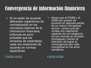 Convergencia de información financiera
FASB-IASB FASB-IASB
 Si no están de acuerdo
diferentes organismos de
normalización en los
conceptos básicos de la
información financiera,
entonces es poco
probable que los
emisores de estándares
cada vez estaremos de
acuerdo en normas
específicas.
 Ahora que el FASB y el
IASB han puesto de
acuerdo en algunas partes
de un marco conceptual
común, vemos que las
Juntas son realmente
capaces de convergencia
de sus normas en el plano
conceptual y tienen la
intención de lograr la
convergencia aún más
conceptual en los años
venideros.
 