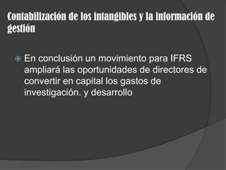 Contabilización de los intangibles y la información de
gestión
 En conclusión un movimiento para IFRS
ampliará las oportunidades de directores de
convertir en capital los gastos de
investigación. y desarrollo
 
