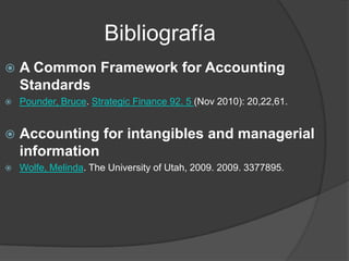 Bibliografía
 A Common Framework for Accounting
Standards
 Pounder, Bruce. Strategic Finance 92. 5 (Nov 2010): 20,22,61.
 Accounting for intangibles and managerial
information
 Wolfe, Melinda. The University of Utah, 2009. 2009. 3377895.
 