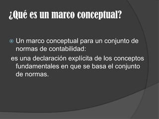 ¿Qué es un marco conceptual?
 Un marco conceptual para un conjunto de
normas de contabilidad:
es una declaración explícita de los conceptos
fundamentales en que se basa el conjunto
de normas.
 