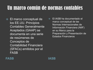 Un marco común de normas contables
FASB IASB
 El marco conceptual de
los EE.UU. Principios
Contables Generalmente
Aceptados (GAAP) se
documenta en una serie
de resúmenes de
Conceptos de
Contabilidad Financiera
(SFACs) emitidos por el
FASB
 El IASB ha documentado el
marco conceptual de las
Normas Internacionales de
Información Financiera (NIIF)
en su Marco para la
Preparación y Presentación de
Estados Financieros
 