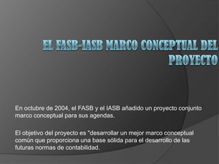 En octubre de 2004, el FASB y el IASB añadido un proyecto conjunto
marco conceptual para sus agendas.
El objetivo del proyecto es "desarrollar un mejor marco conceptual
común que proporciona una base sólida para el desarrollo de las
futuras normas de contabilidad.
 
