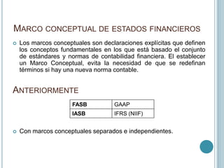 MARCO CONCEPTUAL DE ESTADOS FINANCIEROS
 Los marcos conceptuales son declaraciones explícitas que definen
los conceptos fundamentales en los que está basado el conjunto
de estándares y normas de contabilidad financiera. El establecer
un Marco Conceptual, evita la necesidad de que se redefinan
términos si hay una nueva norma contable.
ANTERIORMENTE
FASB GAAP
IASB IFRS (NIIF)
 Con marcos conceptuales separados e independientes.
 