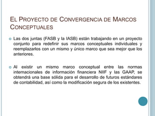 EL PROYECTO DE CONVERGENCIA DE MARCOS
CONCEPTUALES
 Las dos juntas (FASB y la IASB) están trabajando en un proyecto
conjunto para redefinir sus marcos conceptuales individuales y
reemplazarlos con un mismo y único marco que sea mejor que los
anteriores.
 Al existir un mismo marco conceptual entre las normas
internacionales de información financiera NIIF y las GAAP, se
obtendrá una base sólida para el desarrollo de futuros estándares
de contabilidad, así como la modificación segura de los existentes.
 