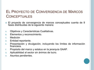 EL PROYECTO DE CONVERGENCIA DE MARCOS
CONCEPTUALES
 El proyecto de convergencia de marcos conceptuales cuenta de 8
fases distribuidas de la siguiente manera:
A. Objetivos y Características Cualitativas.
B. Elementos y reconocimiento.
C. Medición
D. Entidad reportante.
E. Presentación y divulgación, incluyendo los límites de información
financiera.
F. Propósito del marco y estatus en la jerarquía GAAP.
G. Aplicabilidad al sector sin ánimos de lucro.
H. Asuntos pendientes.
 