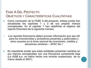 FASE A DEL PROYECTO
OBJETIVOS Y CARACTERÍSTICAS CUALITATIVAS
 Como conclusión de la FASE A del proyecto, ambas juntas han
actualizado los capítulos 1 y 3 de sus propios marcos
conceptuales. En el capítulo 1 han redefinido el objetivo del
reporte financiero de la siguiente manera:
 Los reportes financieros deben proveer información que sea útil
para los inversionistas y acreedores presentes y potenciales y
otros usuarios en la toma racional de inversiones, créditos y
decisiones similares – SFAC No.1
 Es importante anotar que estas entidades presentan cambios en
sus marcos conceptuales con una frecuencia sumamente baja
(La IASB p.e. no había hecho una revisión sustanciosa de su
marco desde el 2001).
 