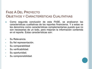 FASE A DEL PROYECTO
OBJETIVOS Y CARACTERÍSTICAS CUALITATIVAS
 Como segunda conclusión de esta FASE, se analizaron las
características cualitativas de los reportes financieros. Y a estas se
les denomina como características complementarias puesto que no
son necesarias de un todo, pero mejoran la información contenida
en el reporte. Estas características son:
 Su Relevancia.
 Su fiel representación.
 Su comparabilidad
 Su verificabilidad.
 Su oportunidad.
 Su comprensibilidad.
 