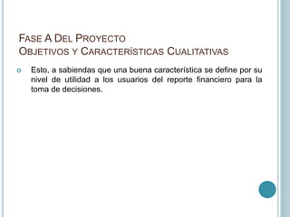 FASE A DEL PROYECTO
OBJETIVOS Y CARACTERÍSTICAS CUALITATIVAS
 Esto, a sabiendas que una buena característica se define por su
nivel de utilidad a los usuarios del reporte financiero para la
toma de decisiones.
 
