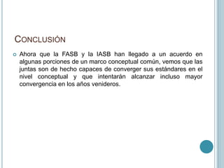 CONCLUSIÓN
 Ahora que la FASB y la IASB han llegado a un acuerdo en
algunas porciones de un marco conceptual común, vemos que las
juntas son de hecho capaces de converger sus estándares en el
nivel conceptual y que intentarán alcanzar incluso mayor
convergencia en los años venideros.
 
