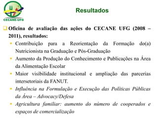 Resultados 
Oficina de avaliação das ações do CECANE UFG (2008 – 2011), resultados: 
Contribuição para a Reorientação da Formação do(a) Nutricionista na Graduação e Pós-Graduação 
Aumento da Produção do Conhecimento e Publicações na Área da Alimentação Escolar 
Maior visibilidade institucional e ampliação das parcerias intersetoriais da FANUT. 
Influência na Formulação e Execução das Políticas Públicas da Área – Advocacy/Defesa 
Agricultura familiar: aumento do número de cooperados e espaços de comercialização  