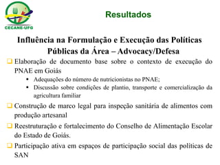 Resultados 
Influência na Formulação e Execução das Políticas Públicas da Área – Advocacy/Defesa 
Elaboração de documento base sobre o contexto de execução do PNAE em Goiás 
Adequações do número de nutricionistas no PNAE; 
Discussão sobre condições de plantio, transporte e comercialização da agricultura familiar 
Construção de marco legal para inspeção sanitária de alimentos com produção artesanal 
Reestruturação e fortalecimento do Conselho de Alimentação Escolar do Estado de Goiás. 
Participação ativa em espaços de participação social das políticas de SAN  