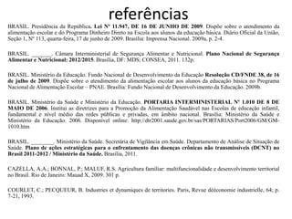 referências 
BRASIL. Presidência da República. Lei Nº 11.947, DE 16 DE JUNHO DE 2009. Dispõe sobre o atendimento da alimentação escolar e do Programa Dinheiro Direto na Escola aos alunos da educação básica. Diário Oficial da União, Seção 1, Nº 113, quarta-feira, 17 de junho de 2009. Brasília: Imprensa Nacional. 2009a, p. 2-4. 
BRASIL. _______. Câmara Interministerial de Segurança Alimentar e Nutricional. Plano Nacional de Segurança Alimentar e Nutricional: 2012/2015. Brasília, DF: MDS; CONSEA, 2011. 132p. 
BRASIL. Ministério da Educação. Fundo Nacional de Desenvolvimento da Educação Resolução CD/FNDE 38, de 16 de julho de 2009. Dispõe sobre o atendimento da alimentação escolar aos alunos da educação básica no Programa Nacional de Alimentação Escolar – PNAE. Brasília: Fundo Nacional de Desenvolvimento da Educação. 2009b. 
BRASIL. Ministério da Saúde e Ministério da Educação. PORTARIA INTERMINISTERIAL Nº 1.010 DE 8 DE MAIO DE 2006. Institui as diretrizes para a Promoção da Alimentação Saudável nas Escolas de educação infantil, fundamental e nível médio das redes públicas e privadas, em âmbito nacional. Brasília: Ministério da Saúde e Ministério da Educação. 2006. Disponível online: http://dtr2001.saude.gov.br/sas/PORTARIAS/Port2006/GM/GM- 1010.htm 
BRASIL. ________. Ministério da Saúde. Secretária de Vigilância em Saúde. Departamento de Análise de Situação de Saúde. Plano de ações estratégicas para o enfrentamento das doenças crônicas não transmissíveis (DCNT) no Brasil 2011-2012 / Ministério da Saúde. Brasília, 2011. 
CAZELLA, A.A.; BONNAL, P.; MALUF, R.S. Agricultura familiar: multifuncionalidade e desenvolvimento territorial no Brasil. Rio de Janeiro: Mauad X, 2009. 301 p. 
COURLET, C.; PECQUEUR, B. Industries et dynamiques de territories. Paris, Revue dééconomie industrielle, 64; p. 7-21, 1993.  