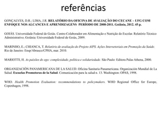 referências 
GONÇALVES, D.R.; LIMA, J.R. RELATÓRIO DA OFICINA DE AVALIAÇÃO DO CECANE – UFG COM ENFOQUE NOS ALCANCES E APRENDIZAGENS PERÍODO DE 2008-2011. Goiânia, 2012. 45 p. 
GOIÁS. Universidade Federal de Goiás. Centro Colaborador em Alimentação e Nutrição do Escolar. Relatório Técnico Administrativo. Goiânia: Universidade Federal de Goiás, 2009. 
MARINHO, E.; CHIANCA, T. Relatório de avaliação do Projeto AIPS. Ações Intersetoriais em Promoção da Saúde. Rio de Janeiro: Ensp/Abrasco/CPHA, mar. 2010. 
MARIOTTI, H. As paixões do ego: complexidade, política e solidariedade. São Paulo: Editora Palas Athena, 2000. 
ORGANIZACIÓN PANAMERICANA DE LA SALUD. Oficina Sanitaria Panamericana. Organización Mundial de La Salud. Escuelas Promotoras de la Salud. Comunicación para la salud n. 13. Washington: OPAS, 1998. 
WHO. Health Promotion Evaluation: recommendations to policymakers. WHO Regional Office for Europe, Copenhagen, 1998. 
