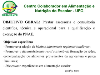 Centro Colaborador em Alimentação e Nutrição do Escolar - UFG OBJETIVO GERAL: Prestar assessoria e consultoria científica, técnica e operacional para a qualificação e execução do PNAE. Objetivos específicos 
- Promover a adoção de hábitos alimentares regionais saudáveis; 
- Promover o desenvolvimento rural sustentável: formação de redes, comercialização de alimentos provenientes da agricultura e pesca familiares; 
- Disseminar experiências em alimentação escolar (GOIÁS, 2009)  