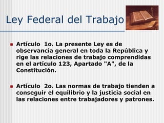 Ley Federal del Trabajo
 Artículo 1o. La presente Ley es de
observancia general en toda la República y
rige las relaciones de trabajo comprendidas
en el artículo 123, Apartado "A", de la
Constitución.
 Artículo 2o. Las normas de trabajo tienden a
conseguir el equilibrio y la justicia social en
las relaciones entre trabajadores y patrones.
 