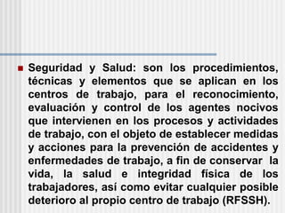  Seguridad y Salud: son los procedimientos,
técnicas y elementos que se aplican en los
centros de trabajo, para el reconocimiento,
evaluación y control de los agentes nocivos
que intervienen en los procesos y actividades
de trabajo, con el objeto de establecer medidas
y acciones para la prevención de accidentes y
enfermedades de trabajo, a fin de conservar la
vida, la salud e integridad física de los
trabajadores, así como evitar cualquier posible
deterioro al propio centro de trabajo (RFSSH).
 