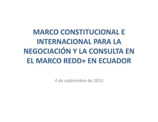 MARCO CONSTITUCIONAL E
INTERNACIONAL PARA LA
NEGOCIACIÓN Y LA CONSULTA EN
EL MARCO REDD+ EN ECUADOR
4 de septiembre de 2013
 