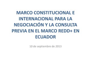 MARCO CONSTITUCIONAL E
INTERNACIONAL PARA LA
NEGOCIACIÓN Y LA CONSULTA
PREVIA EN EL MARCO REDD+ EN
ECUADOR
10 de septiembre de 2013
 