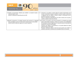 9. Recibir los documentos oficiales que acrediten su situación escolar, a
través del padre o tutor.
Recibir la credencial de identificación de la SEP.
9. Comunicar a sus padres o tutores todos los asuntos relacionados con la
escuela, incluyendo el progreso académico, eventos sociales y educativos,
y asegurarse que los padres y tutores reciban la información que la
escuela les envía por su conducto.
Portar la credencial de identificación de la SEP al interior de la escuela y
cuando se realicen visitas fuera de ésta.
10.Recibir la protección y el cuidado necesario para preservar su integridad
física, psicológica y social y la información necesaria para el autocuidado.
Recibir atención médica de urgencia en caso de requerirlo.
10. No asistir a la escuela en caso de que presente o se sospeche que tenga
alguna enfermedad contagiosa y realizar, de acuerdo a sus posibilidades,
las actividades escolares sugeridas por el docente durante los periodos de
inasistencia a causa de enfermedad.
Presentar alta médica al reincorporarse a la escuela después de haber
padecido alguna enfermedad.
Presentar certificado médico al inicio del ciclo escolar que acredite su
estado de salud para la realización de actividades físicas en la escuela.
7
 