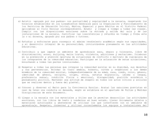 a) Asistir –apoyado por sus padres- con puntualidad y regularidad a la escuela, respetando los
horarios establecidos en los Lineamientos Generales para la Organización y Funcionamiento de
los Servicios de Educación Inicial, Básica, Especial y para Adultos en el Distrito Federal
aplicables al Ciclo Escolar correspondiente. Acudir y llegar a tiempo a todas las clases.
Cumplir con las disposiciones escolares sobre la entrada y salida del aula y de las
instalaciones de la escuela. Justificar las inasistencias y retardos en tiempo y forma ante
la o el docente, apoyado por sus padres o tutores.
b) Estudiar y esforzarse para conseguir el máximo rendimiento académico según sus capacidades,
y el desarrollo integral de su personalidad, involucrándose plenamente en las actividades
educativas.
c) Contribuir a que impere un ambiente de aprendizaje sano, seguro y tolerante, libre de
discriminación, acoso, bullying, malos tratos, violencia, adicciones y sectarismo. Colaborar
en la prevención y atención oportuna de situaciones de conflicto o maltrato de cualquiera de
los integrantes de la comunidad educativa. Participar en la aclaración de estas situaciones,
escuchando a todas las partes involucradas.
d) Respetar a todas las personas que integran la comunidad escolar en su dignidad, sus derechos
y sus pertenencias. Brindar un trato amable, honesto, cortés y respetuoso a los demás
miembros de la comunidad escolar, independientemente de su edad, raza, credo, color, género,
identidad de género, religión, origen, etnia, estatus migratorio, idioma o lengua,
preferencia sexual, condición física o emocional, discapacidad, posición económica o
pensamiento político. Mantener una actitud de respeto en todos los actos cívicos y sociales
que se realicen dentro y fuera del plantel.
e) Conocer y observar el Marco para la Convivencia Escolar. Acatar las sanciones previstas en
caso de tener una conducta no deseada, según se establece en el apartado de Faltas y Medidas
Disciplinarias de este documento.
f) Llegar a la escuela con los materiales y útiles que le permitan desarrollar las actividades
escolares, con los libros de texto y cuadernos en buen estado. Llevar únicamente objetos y
materiales autorizados y abstenerse de utilizar los que interfieren con el ambiente de
aprendizaje. Respetar, conservar y utilizar correctamente los equipos e instalaciones del
10
 