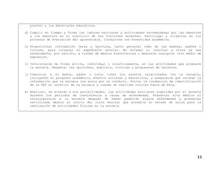 plantel y los materiales educativos.
g) Cumplir en tiempo y forma las labores escolares y actividades encomendadas por las maestras
y los maestros en el ejercicio de sus funciones docentes. Participar y colaborar en los
procesos de evaluación del aprendizaje. Conducirse con honestidad académica.
h) Proporcionar información veraz y oportuna, tanto personal como de las madres, padres o
tutores, para integrar el expediente escolar. No difamar ni insultar a otros ya sea
verbalmente, por escrito, a través de medios electrónicos o mediante cualquier otro medio de
expresión.
i) Involucrarse de forma activa, individual o colectivamente, en las actividades que promueve
la escuela. Respetar las opiniones, análisis, críticas y propuestas de terceros.
j) Comunicar a su madre, padre o tutor todos los asuntos relacionados con la escuela,
incluyendo el progreso académico, eventos sociales y educativos, y asegurarse que reciban la
información que la escuela les envía por su conducto. Portar la credencial de identificación
de la SEP al interior de la escuela y cuando se realicen visitas fuera de ésta.
k) Realizar, de acuerdo a sus posibilidades, las actividades escolares sugeridas por el docente
durante los periodos de inasistencia a causa de enfermedad. Presentar alta médica al
reincorporarse a la escuela después de haber padecido alguna enfermedad y presentar
certificado médico al inicio del ciclo escolar que acredite su estado de salud para la
realización de actividades físicas en la escuela.
11
 