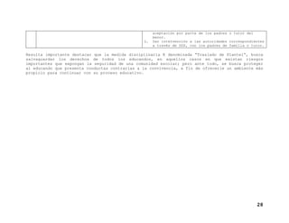 aceptación por parte de los padres o tutor del
menor.
L. Dar intervención a las autoridades correspondientes
a través de SSP, con los padres de familia o tutor.
Resulta importante destacar que la medida disciplinaria K denominada “Traslado de Plantel”, busca
salvaguardar los derechos de todos los educandos, en aquellos casos en que existan riesgos
importantes que expongan la seguridad de una comunidad escolar; pero ante todo, se busca proteger
al educando que presenta conductas contrarias a la convivencia, a fin de ofrecerle un ambiente más
propicio para continuar con su proceso educativo.
28
 