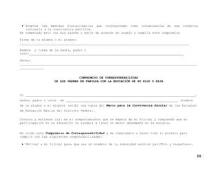 • Aceptar las medidas disciplinarias que correspondan como consecuencia de una conducta
contraria a la convivencia pacífica.
He comentado esto con mis padres y estoy de acuerdo en asumir y cumplir este compromiso
Firma de la alumna o el alumno:
____________________________________________________________________________________________
Nombre y firma de la madre, padre o
tutor____________________________________________________________________________________
Fecha:
________________________________________________________________________________________________
_____________
COMPROMISO DE CORRESPONSABILIDAD
DE LOS PADRES DE FAMILIA CON LA EDUCACIÓN DE SU HIJO O HIJA
Yo ____________________________________________________________________________________________,
madre, padre o tutor de _____________________________________________________________ (nombre
de la alumna o el alumno) recibí una copia del Marco para la Convivencia Escolar de las Escuelas
de Educación Básica del Distrito Federal.
Conozco y entiendo cual es el comportamiento que se espera de mi hijo(a) y comprendo que mi
participación en su educación le ayudará a tener un mejor desempeño en la escuela.
He leído este Compromiso de Corresponsabilidad y me comprometo a hacer todo lo posible para
cumplir con las siguientes responsabilidades:
• Motivar a mi hijo(a) para que sea un miembro de la comunidad escolar pacífico y respetuoso.
30
 