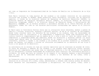 así como un Compromiso de Corresponsabilidad de los Padres de Familia con la Educación de su Hija
o Hijo.
Este Marco tutelará la vida escolar de las alumnas y los alumnos inscritos en los planteles
oficiales que atiende la AFSEDF, desde preescolar hasta secundaria, incluidas las de educación
especial, a través de la Dirección General de Operación de Servicios Educativos (DGOSE), la
Dirección General de Educación Secundaria Técnica (DGEST), la Dirección General de Servicios
Educativos Iztapalapa (DGSEI) y la Dirección General de Educación Normal y Actualización del
Magisterio (DGENAM), en la escuela primaria y secundaria ubicada en el Centro Nacional de Alto
Rendimiento (CNAR) así como en las escuelas particulares incorporadas que operan en el Distrito
Federal.
El Marco para la Convivencia Escolar busca que la interacción entre educandos, madres y padres de
familia o tutores, directivos, docentes y personal escolar, se dé en un contexto de certidumbre,
donde todos conozcan tanto los derechos de las alumnas y los alumnos, como las necesidades de
colaboración para la convivencia, y se comprometan a respetarlos; donde cada estudiante sepa a
ciencia cierta el comportamiento que se espera de él o ella y esté al tanto de cuáles serán los
compromisos y responsabilidades que adquiere; donde los directivos y docentes cuenten con guías
claras para educar para la convivencia pacífica en el respeto a la diversidad, así como para
intervenir, orientar y ayudar a las alumnas y los alumnos en su proceso formativo y, finalmente,
donde las madres, los padres o tutores se involucren activamente en la educación de sus hijas e
hijos y los apoyen en su desarrollo.
La convivencia en la escuela se rige por valores implícitos que en ocasiones se pierden de vista.
La Carta de Derechos y Deberes de las Alumnas y los Alumnos hace explícitos dichos valores,
puntualiza los compromisos que asume toda la comunidad educativa a fin de garantizar los derechos
de los estudiantes y plantea necesidades de colaboración para construir una convivencia pacífica y
solidaria. Se asume que ésta se sustenta en el respeto a los derechos humanos y particularmente
para el caso de la comunidad escolar, en el respeto a los derechos de las niñas, niños y
adolescentes.
La Convención sobre los Derechos del Niño, aprobada en 1990 por la Asamblea de la Naciones Unidas,
reconoce en su artículo 28 a niñas, niños, adolescentes y jóvenes como sujetos plenos de derecho.
Estos derechos son inalienables, inviolables y obligatorios. Por otra parte, niñas, niños y
3
 
