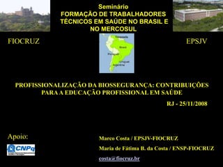 Seminário
FORMAÇÃO DE TRABALHADORES
TÉCNICOS EM SAÚDE NO BRASIL E
NO MERCOSUL
PROFISSIONALIZAÇÃO DA BIOSSEGURANÇA: CONTRIBUIÇÕES
PARAA EDUCAÇÃO PROFISSIONAL EM SAÚDE
RJ - 25/11/2008
Marco Costa / EPSJV-FIOCRUZ
Maria de Fátima B. da Costa / ENSP-FIOCRUZ
costa@fiocruz.br
FIOCRUZ EPSJV
Apoio:
 