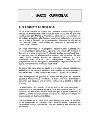 9




               I. MARCO CURRICULAR


1. EL CONCEPTO DE CURRÍCULO

En las aulas actuales de nuestro país, hallamos maestros cuya práctica
traduce los diversos momentos evolutivos de la concepción del currículo:
identificación con Planes y Programas, conjunto de experiencias de
aprendizaje previstas o planificadas, conjunto de actividades y procesos
que orientan la formación de los educandos, búsqueda de alternativas
que permitan mayor participación de maestros y alumnos en la
construcción curricular.

En estos momentos, la investigación educativa está buscando una
reconceptualización del currículo, a partir de una vinculación estrecha de
éste con la práctica profesional. El educador analiza su propia práctica y
la confronta con los planteamientos teóricos más recientes. De este
modo, puede detectar limitaciones, plantear problemas y buscar
soluciones más eficaces. Esta investigación “            protagónica” se
complementa con una “   etnográfica” realizada por un profesor observador,
                                    ,
que le permite mayores niveles de objetividad.

De este modo, cada profesor ayudaría a producir saberes pedagógicos
validados en su quehacer cotidiano, que puedan ser sistematizados e
interpretados en primera instancia por un grupo institucional de apoyo.

Esta investigación se gestaría al interior del Proyecto de Desarrollo
Educativo Institucional y constituiría la base para una diversificación
curricular que asegure una creciente pertinencia y calidad a todo el
proceso.

La elaboración del currículo oficial se nutriría de esta investigación,
sistematizada e interpretada por expertos a nivel nacional, con un doble
propósito: establecer los mínimos comunes que aseguren coherencia al
sistema y alentar la diversificación a nivel de las instituciones según las
exigencias de las diversas realidades.

Los estudiantes serían entrenados para manejar este modo de participar
en la elaboración del currículo, como diversificadores ayudantes en
permanente diálogo institucional con los expertos del Ministerio de
Educación.
 