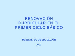 MINISTERIO DE EDUCACIÓN
2003
RENOVACIÓN
CURRICULAR EN EL
PRIMER CICLO BÁSICO
 