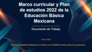 Marco curricular y Plan
de estudios 2022 de la
Educación Básica
Mexicana
Enero 2022
Documento de Trabajo
“Educar es habilitar (habilitarse a sí mismo, no in-habilitar al otro); educar es emancipar”..
 