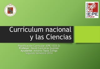 Currículum nacional 
y las Ciencias 
Planificación Curricular (EPE 1333-2) 
Profesor: David Contreras Guzmán 
Ayudante: Antonio Tapia Zúñiga 
Segundo Semestre 2014 
 